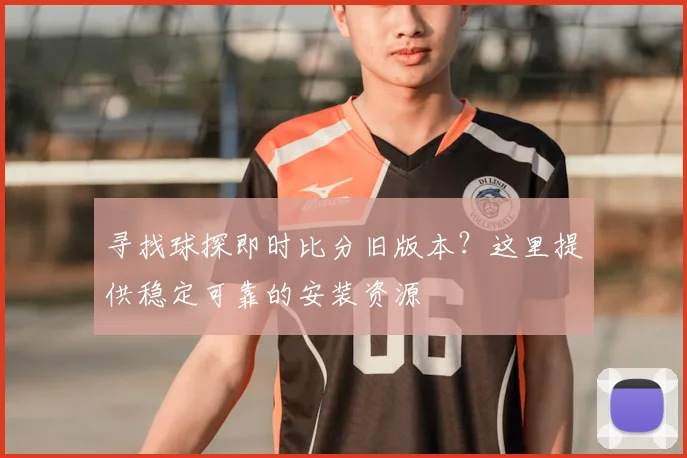 寻找球探即时比分旧版本?这里提供稳定可靠的安装资源
