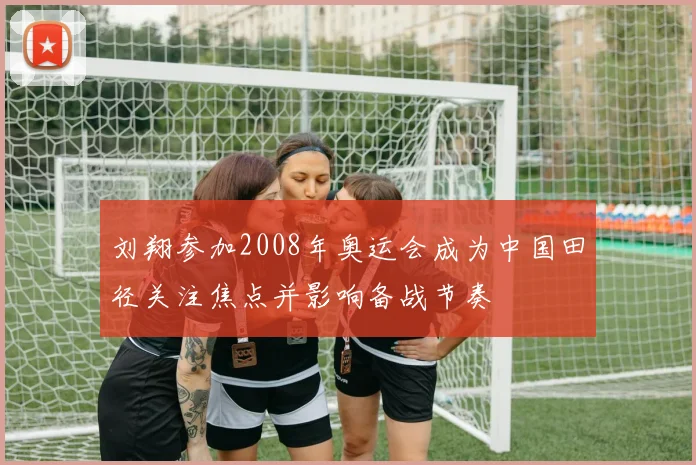 刘翔参加2008年奥运会成为中国田径关注焦点并影响备战节奏