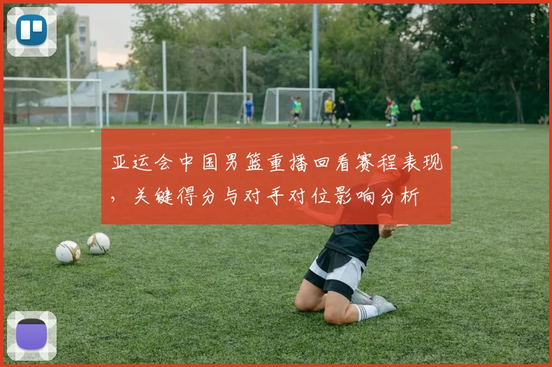 亚运会中国男篮重播回看赛程表现，关键得分与对手对位影响分析