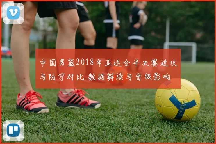 中国男篮2018年亚运会半决赛进攻与防守对比 数据解读与晋级影响