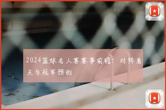 2024篮球名人赛赛事前瞻：对阵看点与冠军预测