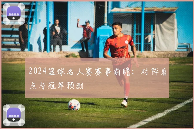 2024篮球名人赛赛事前瞻：对阵看点与冠军预测