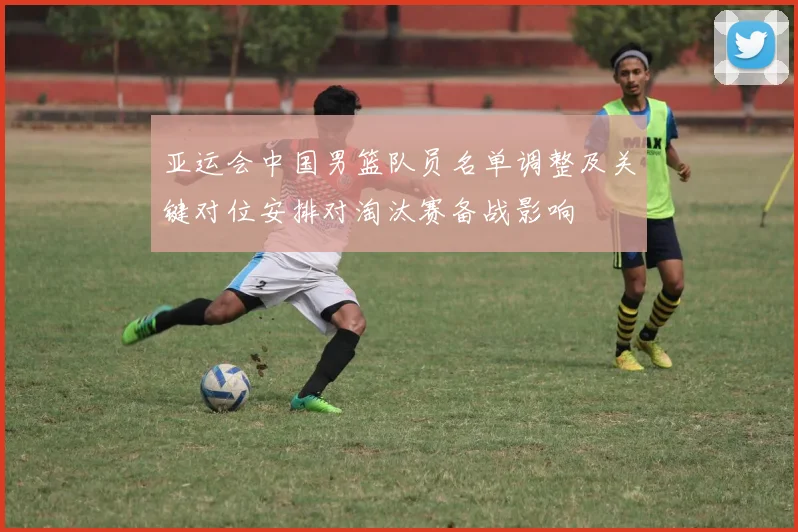 亚运会中国男篮队员名单调整及关键对位安排对淘汰赛备战影响