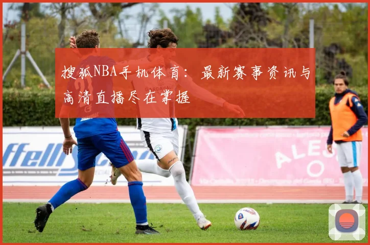 搜狐NBA手机体育：最新赛事资讯与高清直播尽在掌握
