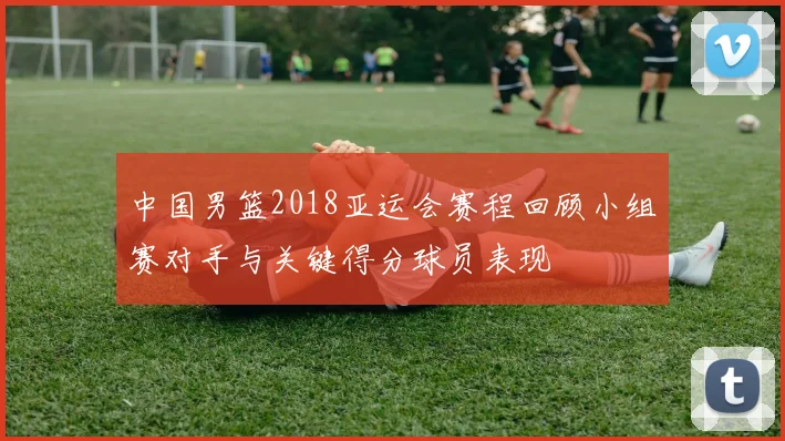 中国男篮2018亚运会赛程回顾小组赛对手与关键得分球员表现