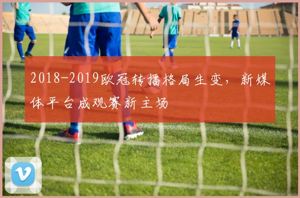 2018-2019欧冠转播格局生变，新媒体平台成观赛新主场