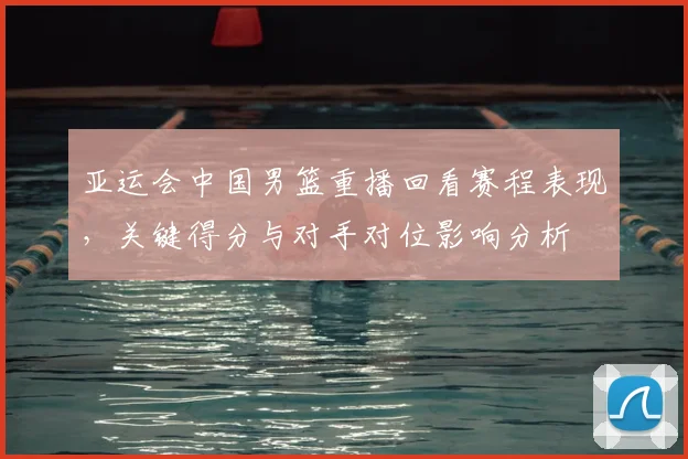 亚运会中国男篮重播回看赛程表现,关键得分与对手对位影响分析