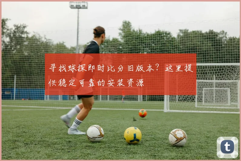 寻找球探即时比分旧版本？这里提供稳定可靠的安装资源