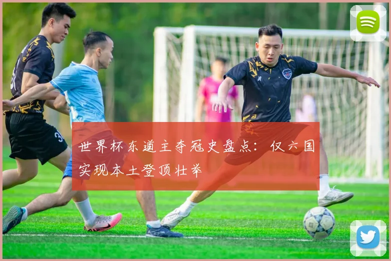 世界杯东道主夺冠史盘点：仅六国实现本土登顶壮举
