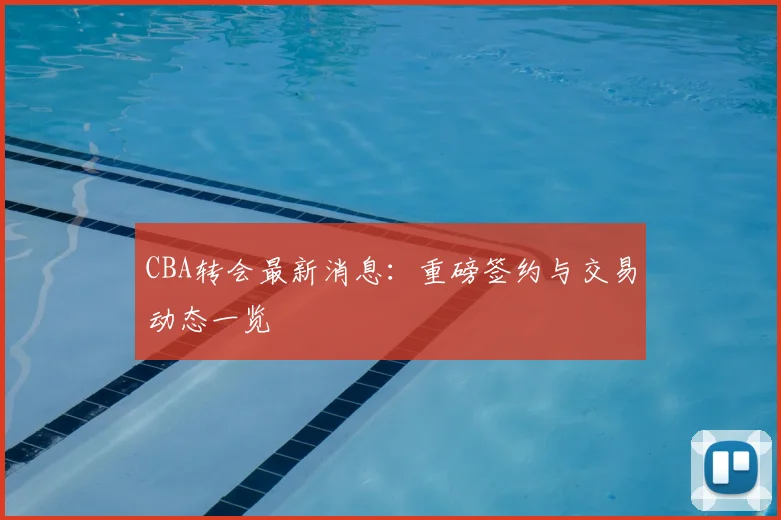 CBA转会最新消息：重磅签约与交易动态一览