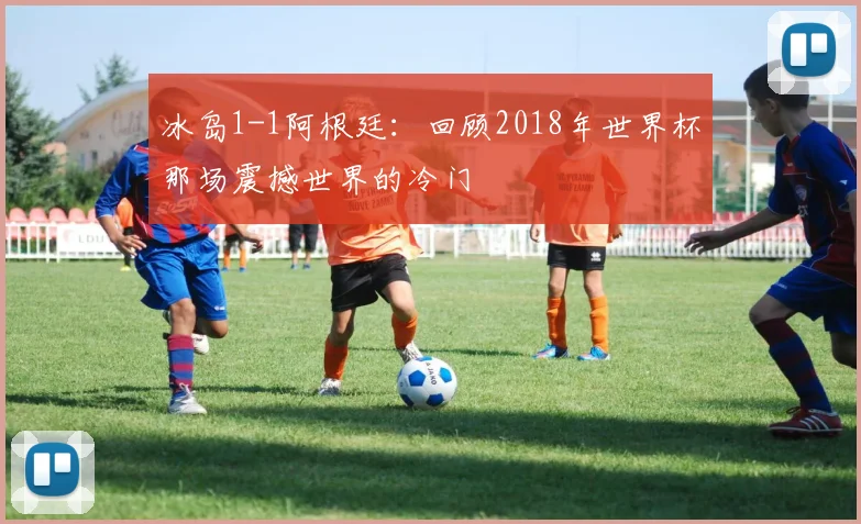冰岛1-1阿根廷：回顾2018年世界杯那场震撼世界的冷门