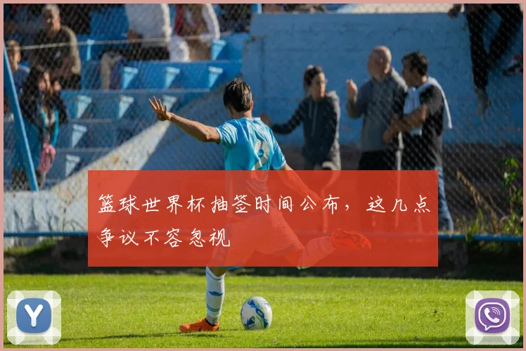 篮球世界杯抽签时间公布，这几点争议不容忽视