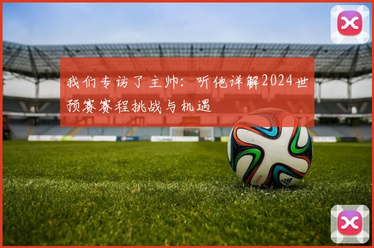 我们专访了主帅：听他详解2024世预赛赛程挑战与机遇