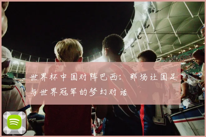 世界杯中国对阵巴西:那场让国足与世界冠军的梦幻对话