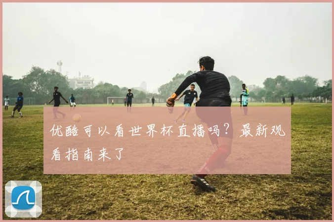 优酷可以看世界杯直播吗？最新观看指南来了