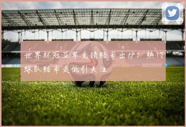 世界杯冠亚军竞猜赔率出炉:热门球队赔率走低引关注