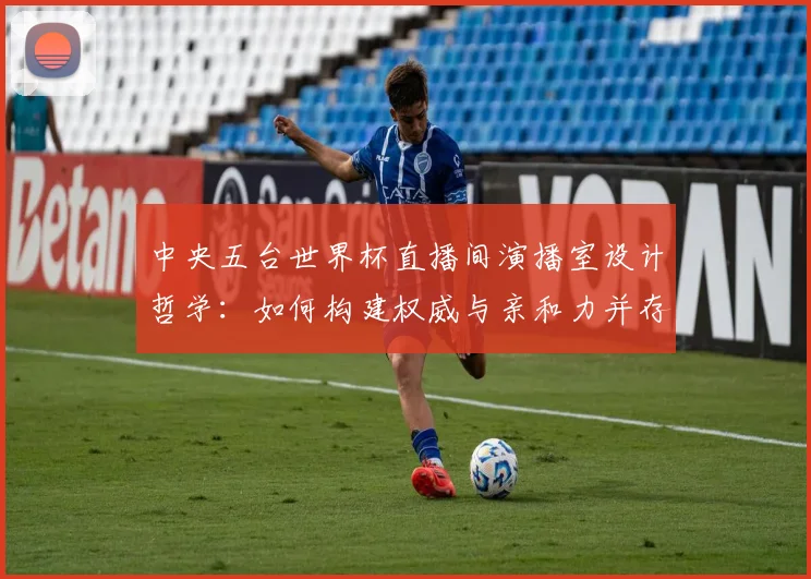 中央五台世界杯直播间演播室设计哲学：如何构建权威与亲和力并存的视觉空间