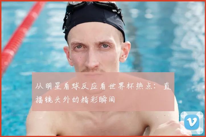 从明星看球反应看世界杯热点：直播镜头外的精彩瞬间