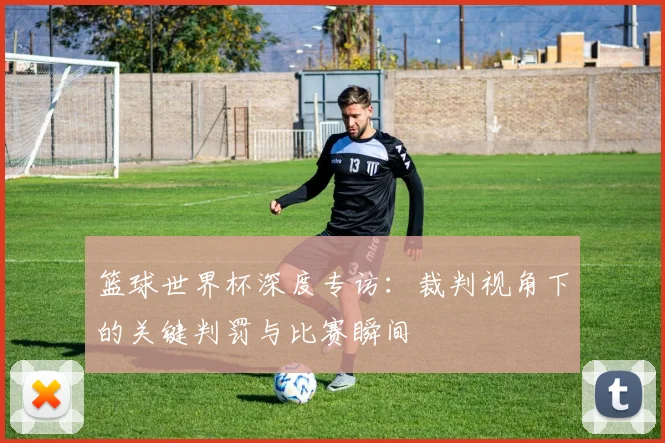 篮球世界杯深度专访：裁判视角下的关键判罚与比赛瞬间