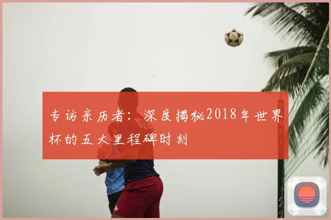 专访亲历者：深度揭秘2018年世界杯的五大里程碑时刻