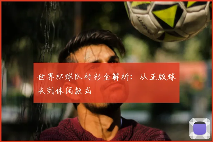 世界杯球队衬衫全解析：从正版球衣到休闲款式