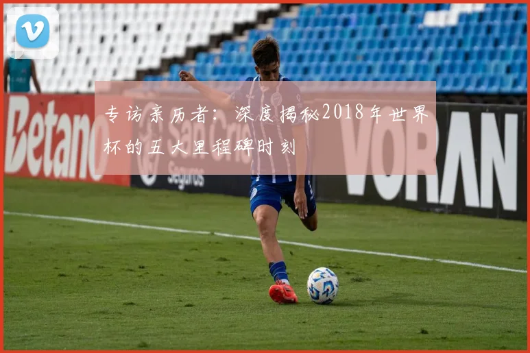 专访亲历者:深度揭秘2018年世界杯的五大里程碑时刻