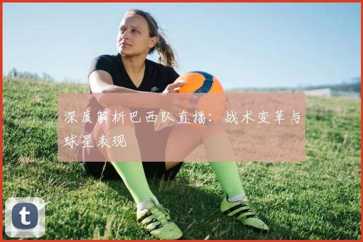 深度解析巴西队直播:战术变革与球星表现