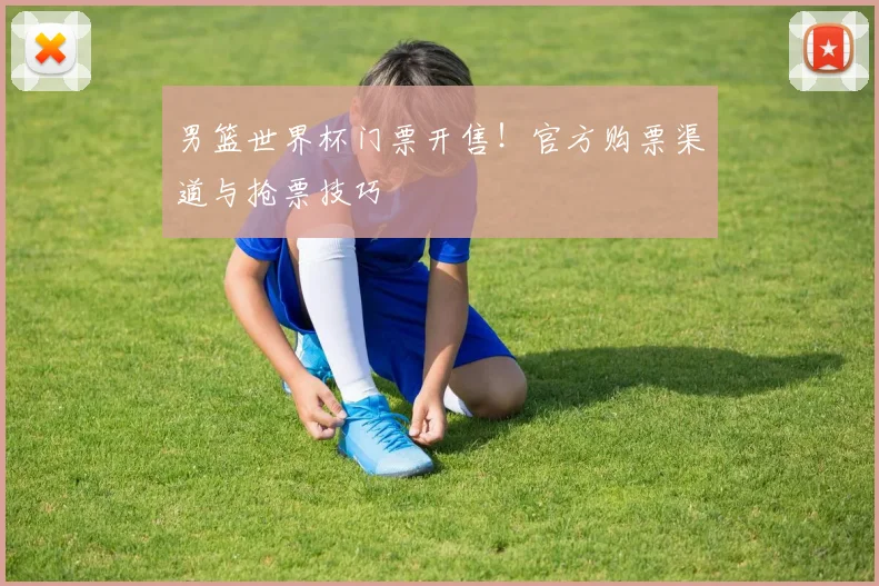 男篮世界杯门票开售!官方购票渠道与抢票技巧