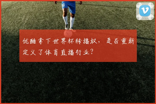 优酷拿下世界杯转播权，是否重新定义了体育直播行业？