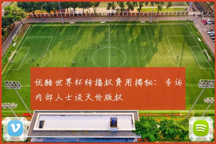 优酷世界杯转播权费用揭秘：专访内部人士谈天价版权